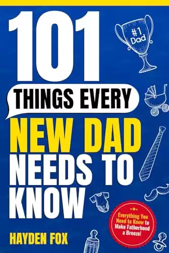 101 Things Every New Dad Needs to Know: A First Time Father's Handbook on Navigating Pregnancy, Taking Care of Your Newborn Baby and Partner, Managing ... Handling the Toddler Stage, and Much Mor...